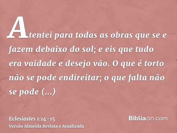 Atentei para todas as obras que se e fazem debaixo do sol; e eis que tudo era vaidade e desejo vão.O que é torto não se pode endireitar; o que falta não se pode