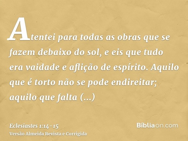 Atentei para todas as obras que se fazem debaixo do sol, e eis que tudo era vaidade e aflição de espírito.Aquilo que é torto não se pode endireitar; aquilo que 