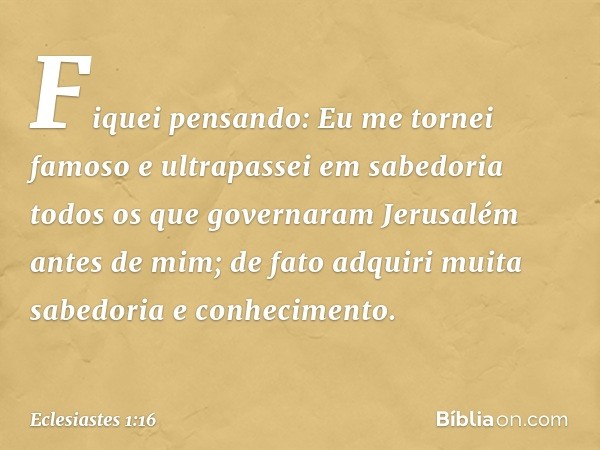 Fiquei pensando: Eu me tornei famoso e ultrapassei em sabedoria todos os que governaram Jerusalém antes de mim; de fato adquiri muita sabedoria e conhecimento. 