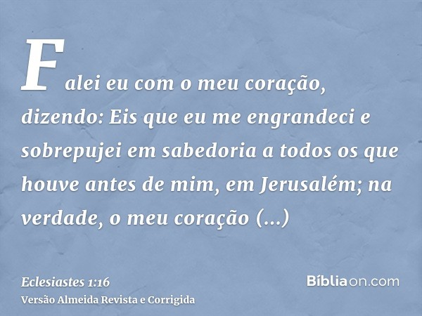 Falei eu com o meu coração, dizendo: Eis que eu me engrandeci e sobrepujei em sabedoria a todos os que houve antes de mim, em Jerusalém; na verdade, o meu coraç
