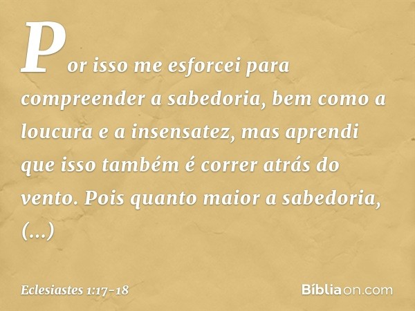 Por isso me esforcei para compreender a sabedoria, bem como a loucura e a insensatez, mas aprendi que isso também é correr atrás do vento. Pois quanto maior a s