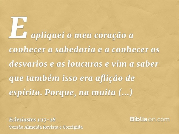 E apliquei o meu coração a conhecer a sabedoria e a conhecer os desvarios e as loucuras e vim a saber que também isso era aflição de espírito.Porque, na muita s