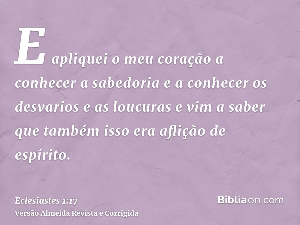 E apliquei o meu coração a conhecer a sabedoria e a conhecer os desvarios e as loucuras e vim a saber que também isso era aflição de espírito.