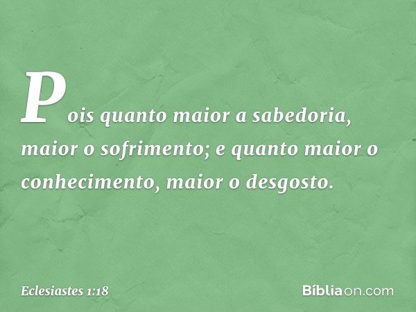 Pois quanto maior a sabedoria,
maior o sofrimento;
e quanto maior o conhecimento,
maior o desgosto. -- Eclesiastes 1:18