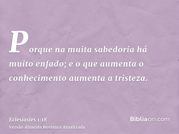 Porque na muita sabedoria há muito enfado; e o que aumenta o conhecimento aumenta a tristeza.