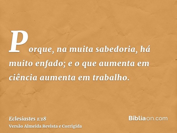 Porque, na muita sabedoria, há muito enfado; e o que aumenta em ciência aumenta em trabalho.