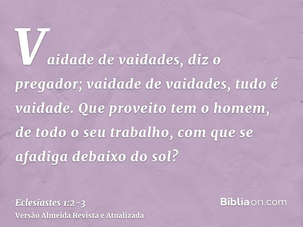 Vaidade de vaidades, diz o pregador; vaidade de vaidades, tudo é vaidade.Que proveito tem o homem, de todo o seu trabalho, com que se afadiga debaixo do sol?