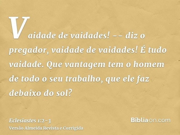 Vaidade de vaidades! -- diz o pregador, vaidade de vaidades! É tudo vaidade.Que vantagem tem o homem de todo o seu trabalho, que ele faz debaixo do sol?