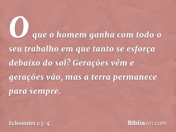 O que o homem ganha
com todo o seu trabalho
em que tanto se esforça debaixo do sol? Gerações vêm e gerações vão,
mas a terra permanece para sempre. -- Eclesiast