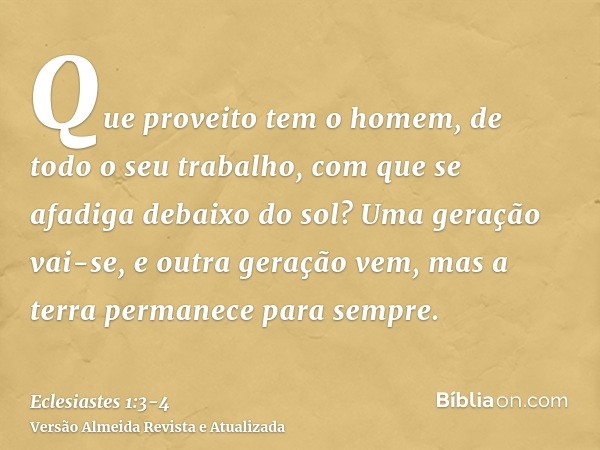 Que proveito tem o homem, de todo o seu trabalho, com que se afadiga debaixo do sol?Uma geração vai-se, e outra geração vem, mas a terra permanece para sempre.