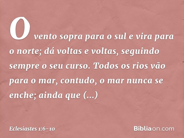 O vento sopra para o sul
e vira para o norte;
dá voltas e voltas,
seguindo sempre o seu curso. Todos os rios vão para o mar,
contudo, o mar nunca se enche;
aind