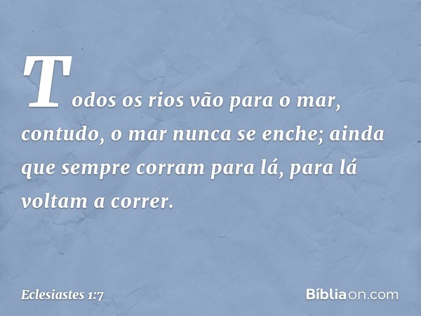 Todos os rios vão para o mar,
contudo, o mar nunca se enche;
ainda que sempre corram para lá,
para lá voltam a correr. -- Eclesiastes 1:7