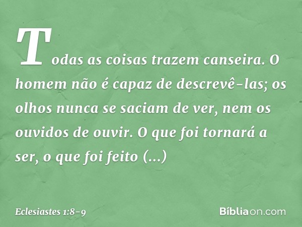 Todas as coisas trazem canseira.
O homem não é capaz de descrevê-las;
os olhos nunca se saciam de ver,
nem os ouvidos de ouvir. O que foi tornará a ser,
o que f