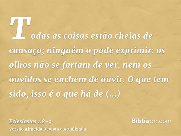 Todas as coisas estão cheias de cansaço; ninguém o pode exprimir: os olhos não se fartam de ver, nem os ouvidos se enchem de ouvir.O que tem sido, isso é o que 