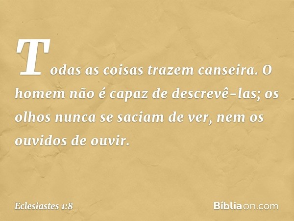 Todas as coisas trazem canseira.
O homem não é capaz de descrevê-las;
os olhos nunca se saciam de ver,
nem os ouvidos de ouvir. -- Eclesiastes 1:8