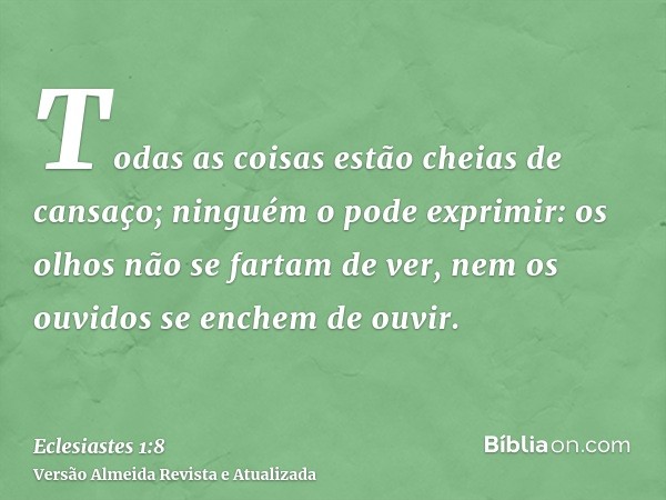 Todas as coisas estão cheias de cansaço; ninguém o pode exprimir: os olhos não se fartam de ver, nem os ouvidos se enchem de ouvir.