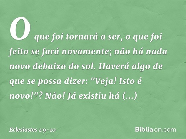 O que foi tornará a ser,
o que foi feito se fará novamente;
não há nada novo debaixo do sol. Haverá algo de que se possa dizer:
"Veja! Isto é novo!"?
Não! Já ex