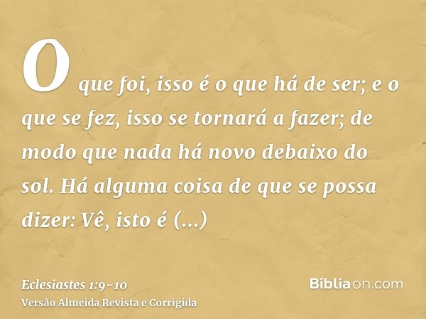 O que foi, isso é o que há de ser; e o que se fez, isso se tornará a fazer; de modo que nada há novo debaixo do sol.Há alguma coisa de que se possa dizer: Vê, i