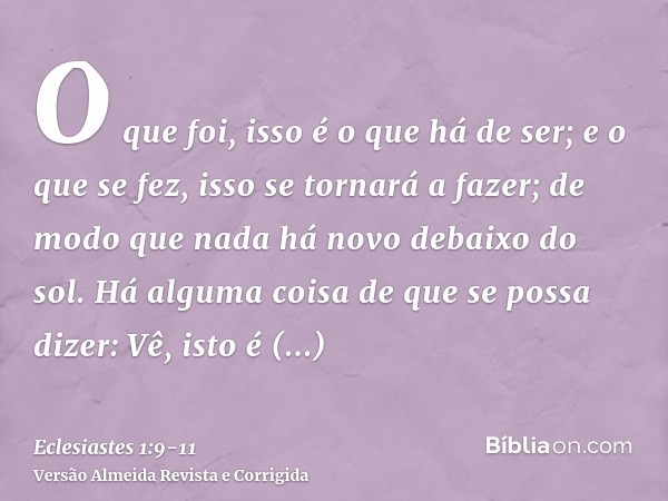 O que foi, isso é o que há de ser; e o que se fez, isso se tornará a fazer; de modo que nada há novo debaixo do sol.Há alguma coisa de que se possa dizer: Vê, i