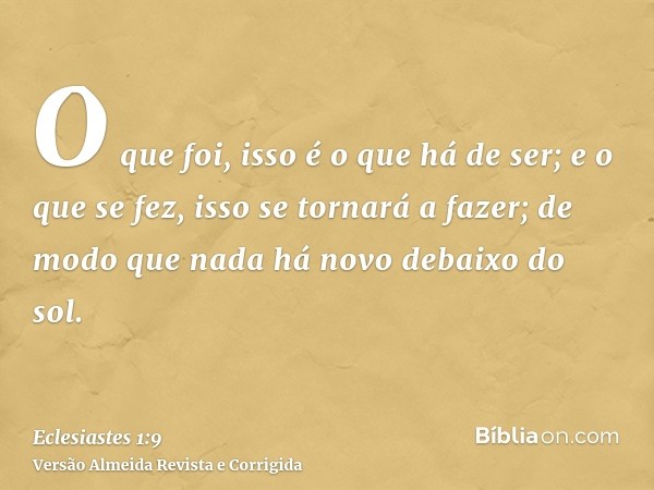 O que foi, isso é o que há de ser; e o que se fez, isso se tornará a fazer; de modo que nada há novo debaixo do sol.