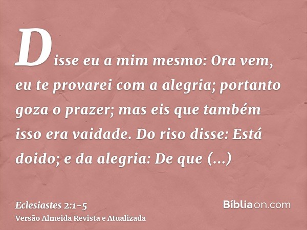 Disse eu a mim mesmo: Ora vem, eu te provarei com a alegria; portanto goza o prazer; mas eis que também isso era vaidade.Do riso disse: Está doido; e da alegria