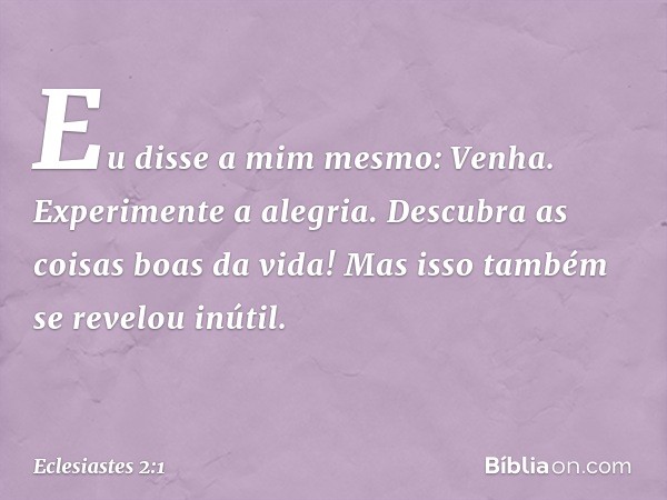 Eu disse a mim mesmo: Venha. Experimente a alegria. Descubra as coisas boas da vida! Mas isso também se revelou inútil. -- Eclesiastes 2:1