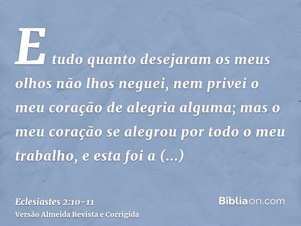 E tudo quanto desejaram os meus olhos não lhos neguei, nem privei o meu coração de alegria alguma; mas o meu coração se alegrou por todo o meu trabalho, e esta 