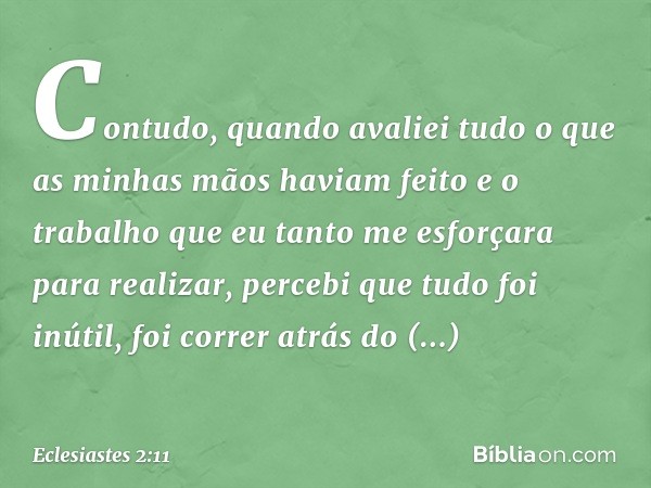 Contudo, quando avaliei
tudo o que as minhas mãos
haviam feito
e o trabalho que eu tanto me esforçara
para realizar,
percebi que tudo foi inútil,
foi correr atr