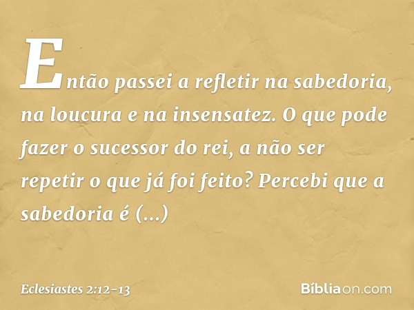 Então passei a refletir na sabedoria,
na loucura e na insensatez.
O que pode fazer o sucessor do rei,
a não ser repetir o que já foi feito? Percebi que a sabedo