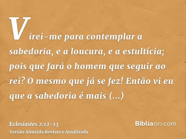 Virei-me para contemplar a sabedoria, e a loucura, e a estultícia; pois que fará o homem que seguir ao rei? O mesmo que já se fez!Então vi eu que a sabedoria é 