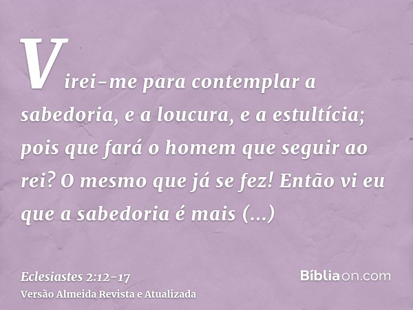 Virei-me para contemplar a sabedoria, e a loucura, e a estultícia; pois que fará o homem que seguir ao rei? O mesmo que já se fez!Então vi eu que a sabedoria é 