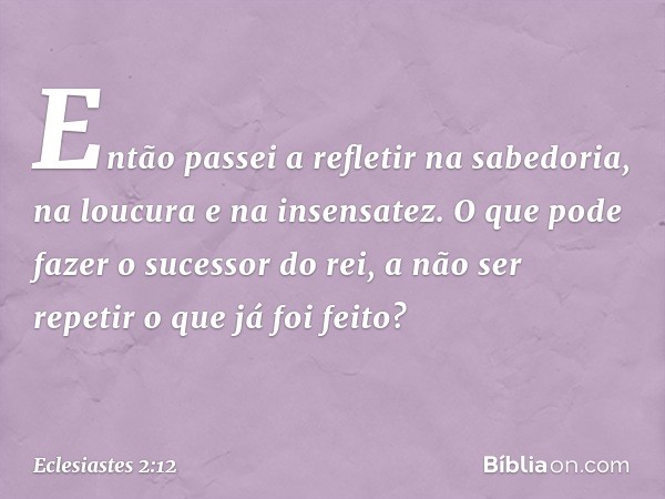 Então passei a refletir na sabedoria,
na loucura e na insensatez.
O que pode fazer o sucessor do rei,
a não ser repetir o que já foi feito? -- Eclesiastes 2:12