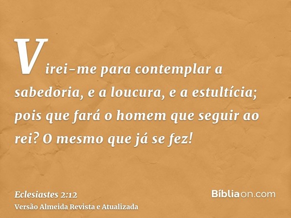 Virei-me para contemplar a sabedoria, e a loucura, e a estultícia; pois que fará o homem que seguir ao rei? O mesmo que já se fez!