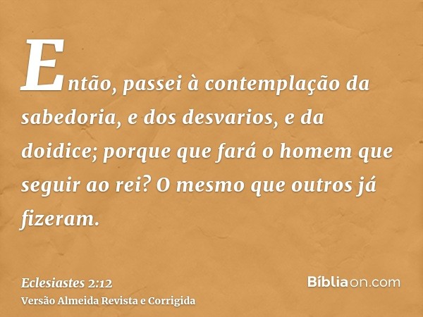 Então, passei à contemplação da sabedoria, e dos desvarios, e da doidice; porque que fará o homem que seguir ao rei? O mesmo que outros já fizeram.