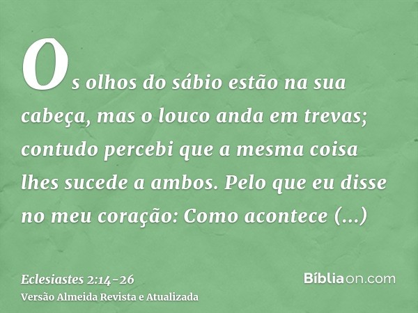 Os olhos do sábio estão na sua cabeça, mas o louco anda em trevas; contudo percebi que a mesma coisa lhes sucede a ambos.Pelo que eu disse no meu coração: Como 