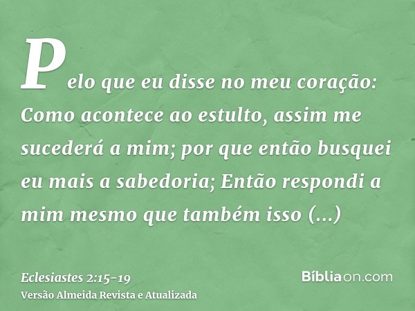 Pelo que eu disse no meu coração: Como acontece ao estulto, assim me sucederá a mim; por que então busquei eu mais a sabedoria; Então respondi a mim mesmo que t
