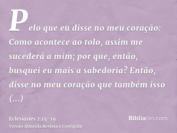 Pelo que eu disse no meu coração: Como acontece ao tolo, assim me sucederá a mim; por que, então, busquei eu mais a sabedoria? Então, disse no meu coração que t