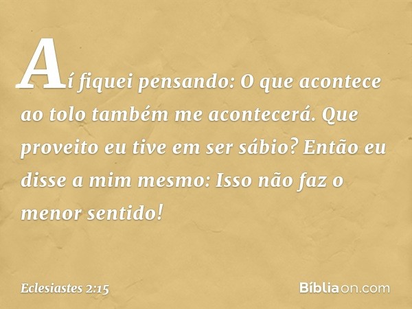 Aí fiquei pensando:
O que acontece ao tolo
também me acontecerá.
Que proveito eu tive em ser sábio?
Então eu disse a mim mesmo:
Isso não faz o menor sentido! --