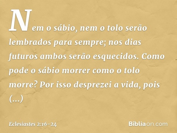Nem o sábio, nem o tolo
serão lembrados para sempre;
nos dias futuros
ambos serão esquecidos.
Como pode o sábio morrer
como o tolo morre? Por isso desprezei a v