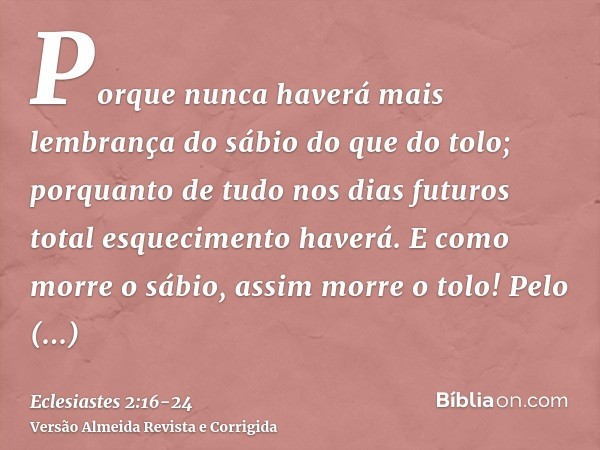 Porque nunca haverá mais lembrança do sábio do que do tolo; porquanto de tudo nos dias futuros total esquecimento haverá. E como morre o sábio, assim morre o to