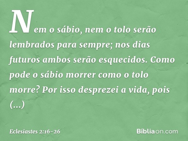 Nem o sábio, nem o tolo
serão lembrados para sempre;
nos dias futuros
ambos serão esquecidos.
Como pode o sábio morrer
como o tolo morre? Por isso desprezei a v