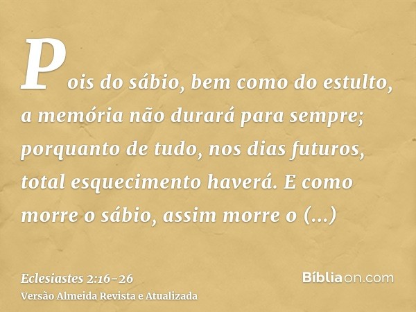 Pois do sábio, bem como do estulto, a memória não durará para sempre; porquanto de tudo, nos dias futuros, total esquecimento haverá. E como morre o sábio, assi