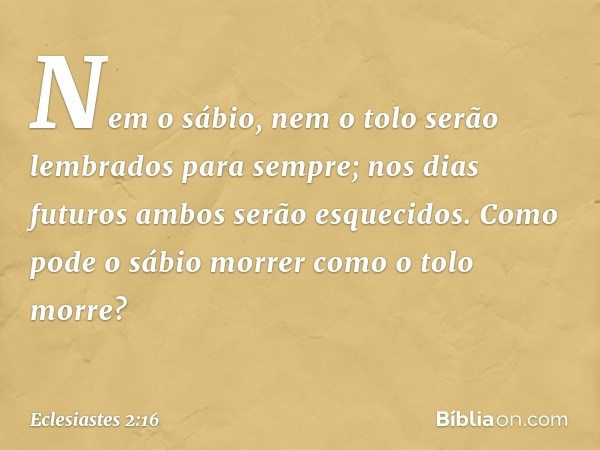 Nem o sábio, nem o tolo
serão lembrados para sempre;
nos dias futuros
ambos serão esquecidos.
Como pode o sábio morrer
como o tolo morre? -- Eclesiastes 2:16