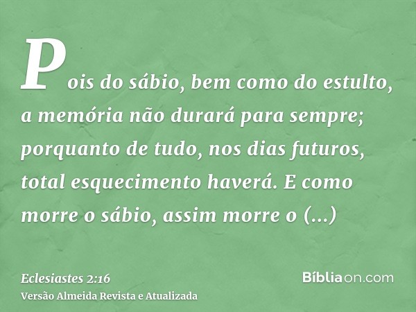 Pois do sábio, bem como do estulto, a memória não durará para sempre; porquanto de tudo, nos dias futuros, total esquecimento haverá. E como morre o sábio, assi