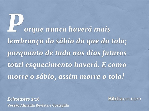 Porque nunca haverá mais lembrança do sábio do que do tolo; porquanto de tudo nos dias futuros total esquecimento haverá. E como morre o sábio, assim morre o to