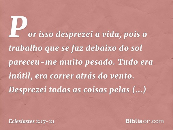 Por isso desprezei a vida, pois o trabalho que se faz debaixo do sol pareceu-me muito pesado. Tudo era inútil, era correr atrás do vento. Desprezei todas as coi