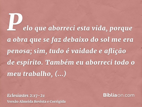 Pelo que aborreci esta vida, porque a obra que se faz debaixo do sol me era penosa; sim, tudo é vaidade e aflição de espírito.Também eu aborreci todo o meu trab