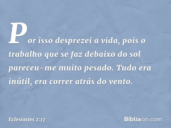 Por isso desprezei a vida, pois o trabalho que se faz debaixo do sol pareceu-me muito pesado. Tudo era inútil, era correr atrás do vento. -- Eclesiastes 2:17