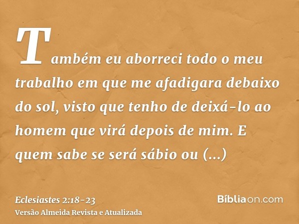 Também eu aborreci todo o meu trabalho em que me afadigara debaixo do sol, visto que tenho de deixá-lo ao homem que virá depois de mim.E quem sabe se será sábio