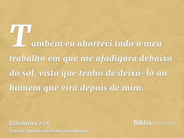 Também eu aborreci todo o meu trabalho em que me afadigara debaixo do sol, visto que tenho de deixá-lo ao homem que virá depois de mim.